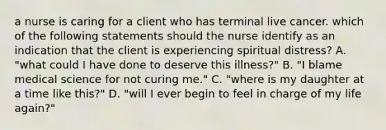 a nurse is caring for a client who has terminal live cancer. which of the following statements should the nurse identify as an indication that the client is experiencing spiritual distress? A. "what could I have done to deserve this illness?" B. "I blame medical science for not curing me." C. "where is my daughter at a time like this?" D. "will I ever begin to feel in charge of my life again?"