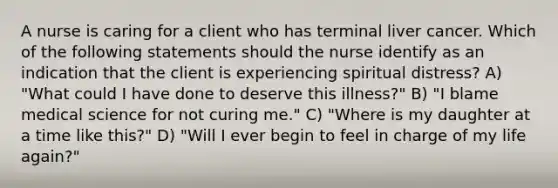 A nurse is caring for a client who has terminal liver cancer. Which of the following statements should the nurse identify as an indication that the client is experiencing spiritual distress? A) "What could I have done to deserve this illness?" B) "I blame medical science for not curing me." C) "Where is my daughter at a time like this?" D) "Will I ever begin to feel in charge of my life again?"