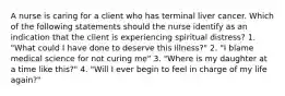 A nurse is caring for a client who has terminal liver cancer. Which of the following statements should the nurse identify as an indication that the client is experiencing spiritual distress? 1. "What could I have done to deserve this illness?" 2. "I blame medical science for not curing me" 3. "Where is my daughter at a time like this?" 4. "Will I ever begin to feel in charge of my life again?"