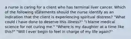 a nurse is caring for a client who has terminal liver cancer. Which of the following statements should the nurse identify as an indication that the client is experiencing spiritual distress? "What could I have done to deserve this illness?" "I blame medical science for not curing me." "Where is my daughter at a time like this?" "Will I ever begin to feel in charge of my life again?"