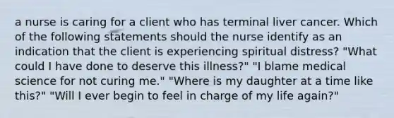 a nurse is caring for a client who has terminal liver cancer. Which of the following statements should the nurse identify as an indication that the client is experiencing spiritual distress? "What could I have done to deserve this illness?" "I blame medical science for not curing me." "Where is my daughter at a time like this?" "Will I ever begin to feel in charge of my life again?"