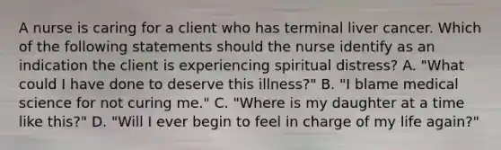 A nurse is caring for a client who has terminal liver cancer. Which of the following statements should the nurse identify as an indication the client is experiencing spiritual distress? A. "What could I have done to deserve this illness?" B. "I blame medical science for not curing me." C. "Where is my daughter at a time like this?" D. "Will I ever begin to feel in charge of my life again?"