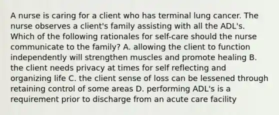 A nurse is caring for a client who has terminal lung cancer. The nurse observes a client's family assisting with all the ADL's. Which of the following rationales for self-care should the nurse communicate to the family? A. allowing the client to function independently will strengthen muscles and promote healing B. the client needs privacy at times for self reflecting and organizing life C. the client sense of loss can be lessened through retaining control of some areas D. performing ADL's is a requirement prior to discharge from an acute care facility