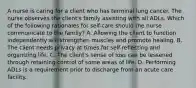 A nurse is caring for a client who has terminal lung cancer. The nurse observes the client's family assisting with all ADLs. Which of the following rationales for self-care should the nurse communicate to the family? A. Allowing the client to function independently will strengthen muscles and promote healing. B. The client needs privacy at times for self-reflecting and organizing life. C. The client's sense of loss can be lessened through retaining control of some areas of life. D. Performing ADLs is a requirement prior to discharge from an acute care facility.