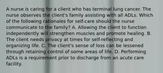 A nurse is caring for a client who has terminal lung cancer. The nurse observes the client's family assisting with all ADLs. Which of the following rationales for self-care should the nurse communicate to the family? A. Allowing the client to function independently will strengthen muscles and promote healing. B. The client needs privacy at times for self-reflecting and organizing life. C. The client's sense of loss can be lessened through retaining control of some areas of life. D. Performing ADLs is a requirement prior to discharge from an acute care facility.