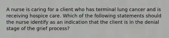 A nurse is caring for a client who has terminal lung cancer and is receiving hospice care. Which of the following statements should the nurse identify as an indication that the client is in the denial stage of the grief process?