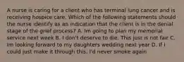 A nurse is caring for a client who has terminal lung cancer and is receiving hospice care. Which of the following statements should the nurse identify as an indication that the client is in the denial stage of the grief process? A. Im going to plan my memorial service next week B. I don't deserve to die. This just is not fair C. Im looking forward to my daughters wedding next year D. If I could just make it through this, I'd never smoke again