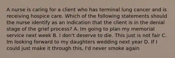 A nurse is caring for a client who has terminal lung cancer and is receiving hospice care. Which of the following statements should the nurse identify as an indication that the client is in the denial stage of the grief process? A. Im going to plan my memorial service next week B. I don't deserve to die. This just is not fair C. Im looking forward to my daughters wedding next year D. If I could just make it through this, I'd never smoke again