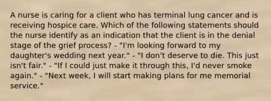 A nurse is caring for a client who has terminal lung cancer and is receiving hospice care. Which of the following statements should the nurse identify as an indication that the client is in the denial stage of the grief process? - "I'm looking forward to my daughter's wedding next year." - "I don't deserve to die. This just isn't fair." - "If I could just make it through this, I'd never smoke again." - "Next week, I will start making plans for me memorial service."