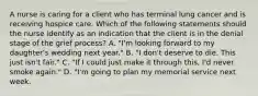 A nurse is caring for a client who has terminal lung cancer and is receiving hospice care. Which of the following statements should the nurse identify as an indication that the client is in the denial stage of the grief process? A. "I'm looking forward to my daughter's wedding next year." B. "I don't deserve to die. This just isn't fair." C. "If I could just make it through this, I'd never smoke again." D. "I'm going to plan my memorial service next week.