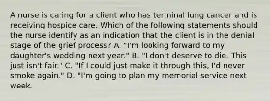 A nurse is caring for a client who has terminal lung cancer and is receiving hospice care. Which of the following statements should the nurse identify as an indication that the client is in the denial stage of the grief process? A. "I'm looking forward to my daughter's wedding next year." B. "I don't deserve to die. This just isn't fair." C. "If I could just make it through this, I'd never smoke again." D. "I'm going to plan my memorial service next week.