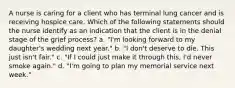 A nurse is caring for a client who has terminal lung cancer and is receiving hospice care. Which of the following statements should the nurse identify as an indication that the client is in the denial stage of the grief process? a. "I'm looking forward to my daughter's wedding next year." b. "I don't deserve to die. This just isn't fair." c. "If I could just make it through this, I'd never smoke again." d. "I'm going to plan my memorial service next week."