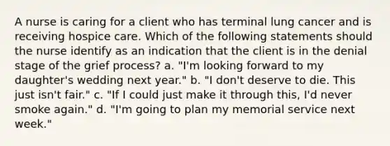 A nurse is caring for a client who has terminal lung cancer and is receiving hospice care. Which of the following statements should the nurse identify as an indication that the client is in the denial stage of the grief process? a. "I'm looking forward to my daughter's wedding next year." b. "I don't deserve to die. This just isn't fair." c. "If I could just make it through this, I'd never smoke again." d. "I'm going to plan my memorial service next week."