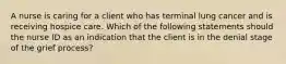 A nurse is caring for a client who has terminal lung cancer and is receiving hospice care. Which of the following statements should the nurse ID as an indication that the client is in the denial stage of the grief process?