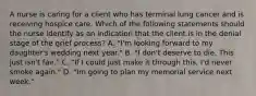 A nurse is caring for a client who has terminal lung cancer and is receiving hospice care. Which of the following statements should the nurse identify as an indication that the client is in the denial stage of the grief process? A. "I'm looking forward to my daughter's wedding next year." B. "I don't deserve to die. This just isn't fair." C. "If I could just make it through this, I'd never smoke again." D. "Im going to plan my memorial service next week."