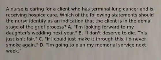 A nurse is caring for a client who has terminal lung cancer and is receiving hospice care. Which of the following statements should the nurse identify as an indication that the client is in the denial stage of the grief process? A. "I'm looking forward to my daughter's wedding next year." B. "I don't deserve to die. This just isn't fair." C. "If I could just make it through this, I'd never smoke again." D. "Im going to plan my memorial service next week."