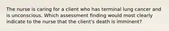 The nurse is caring for a client who has terminal lung cancer and is unconscious. Which assessment finding would most clearly indicate to the nurse that the client's death is imminent?