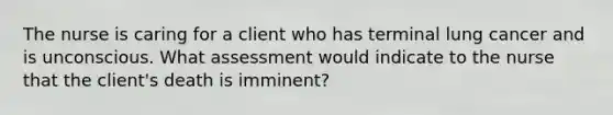 The nurse is caring for a client who has terminal lung cancer and is unconscious. What assessment would indicate to the nurse that the client's death is imminent?