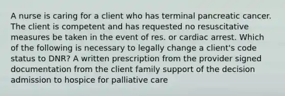 A nurse is caring for a client who has terminal pancreatic cancer. The client is competent and has requested no resuscitative measures be taken in the event of res. or cardiac arrest. Which of the following is necessary to legally change a client's code status to DNR? A written prescription from the provider signed documentation from the client family support of the decision admission to hospice for palliative care