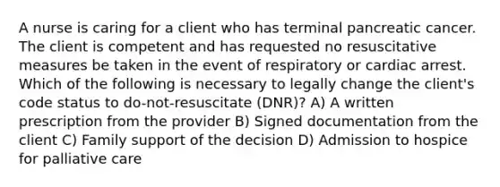 A nurse is caring for a client who has terminal pancreatic cancer. The client is competent and has requested no resuscitative measures be taken in the event of respiratory or cardiac arrest. Which of the following is necessary to legally change the client's code status to do-not-resuscitate (DNR)? A) A written prescription from the provider B) Signed documentation from the client C) Family support of the decision D) Admission to hospice for palliative care