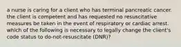 a nurse is caring for a client who has terminal pancreatic cancer. the client is competent and has requested no resuscitative measures be taken in the event of respiratory or cardiac arrest. which of the following is necessary to legally change the client's code status to do-not-resuscitate (DNR)?