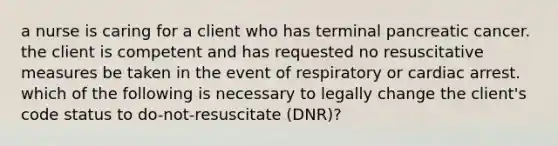 a nurse is caring for a client who has terminal pancreatic cancer. the client is competent and has requested no resuscitative measures be taken in the event of respiratory or cardiac arrest. which of the following is necessary to legally change the client's code status to do-not-resuscitate (DNR)?