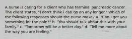 A nurse is caring for a client who has terminal pancreatic cancer. The client states, "I don't think i can go on any longer." Which of the following responses should the nurse make? a. "Can I get you something for the pain?" b. "You should talk about this with your family." c. "Tomorrow will be a better day." d. "Tell me more about the way you are feeling."