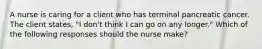 A nurse is caring for a client who has terminal pancreatic cancer. The client states, "I don't think I can go on any longer." Which of the following responses should the nurse make?