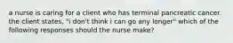 a nurse is caring for a client who has terminal pancreatic cancer. the client states, "i don't think i can go any longer" which of the following responses should the nurse make?