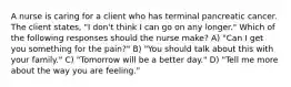 A nurse is caring for a client who has terminal pancreatic cancer. The client states, "I don't think I can go on any longer." Which of the following responses should the nurse make? A) "Can I get you something for the pain?" B) "You should talk about this with your family." C) "Tomorrow will be a better day." D) "Tell me more about the way you are feeling."