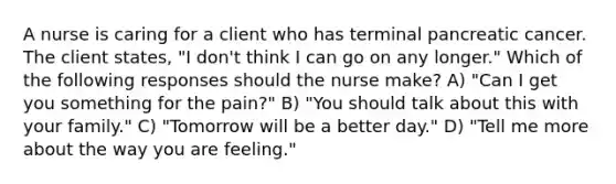 A nurse is caring for a client who has terminal pancreatic cancer. The client states, "I don't think I can go on any longer." Which of the following responses should the nurse make? A) "Can I get you something for the pain?" B) "You should talk about this with your family." C) "Tomorrow will be a better day." D) "Tell me more about the way you are feeling."