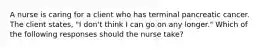 A nurse is caring for a client who has terminal pancreatic cancer. The client states, "I don't think I can go on any longer." Which of the following responses should the nurse take?