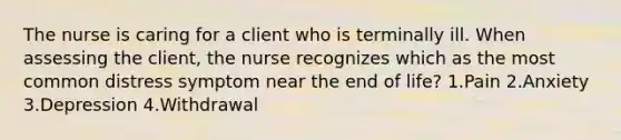 The nurse is caring for a client who is terminally ill. When assessing the client, the nurse recognizes which as the most common distress symptom near the end of life? 1.Pain 2.Anxiety 3.Depression 4.Withdrawal