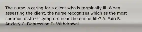 The nurse is caring for a client who is terminally ill. When assessing the client, the nurse recognizes which as the most common distress symptom near the end of life? A. Pain B. Anxiety C. Depression D. Withdrawal