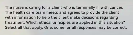 The nurse is caring for a client who is terminally ill with cancer. The health care team meets and agrees to provide the client with information to help the client make decisions regarding treatment. Which ethical principles are applied in this situation? Select all that apply. One, some, or all responses may be correct.