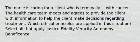 The nurse is caring for a client who is terminally ill with cancer. The health care team meets and agrees to provide the client with information to help the client make decisions regarding treatment. Which ethical principles are applied in this situation? Select all that apply. Justice Fidelity Veracity Autonomy Beneficence