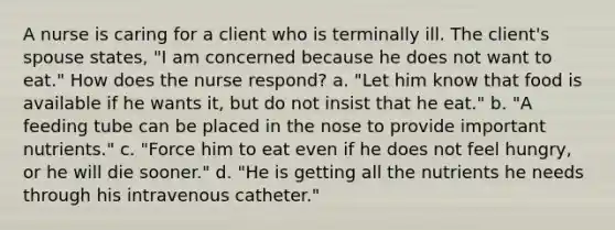 A nurse is caring for a client who is terminally ill. The client's spouse states, "I am concerned because he does not want to eat." How does the nurse respond? a. "Let him know that food is available if he wants it, but do not insist that he eat." b. "A feeding tube can be placed in the nose to provide important nutrients." c. "Force him to eat even if he does not feel hungry, or he will die sooner." d. "He is getting all the nutrients he needs through his intravenous catheter."