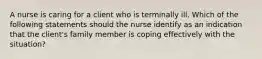 A nurse is caring for a client who is terminally ill. Which of the following statements should the nurse identify as an indication that the client's family member is coping effectively with the situation?