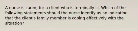 A nurse is caring for a client who is terminally ill. Which of the following statements should the nurse identify as an indication that the client's family member is coping effectively with the situation?