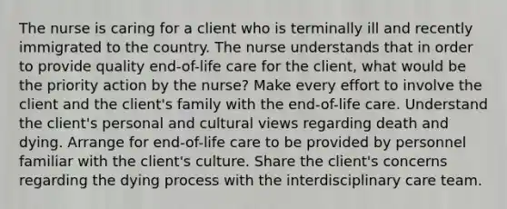 The nurse is caring for a client who is terminally ill and recently immigrated to the country. The nurse understands that in order to provide quality end-of-life care for the client, what would be the priority action by the nurse? Make every effort to involve the client and the client's family with the end-of-life care. Understand the client's personal and cultural views regarding death and dying. Arrange for end-of-life care to be provided by personnel familiar with the client's culture. Share the client's concerns regarding the dying process with the interdisciplinary care team.