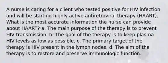 A nurse is caring for a client who tested positive for HIV infection and will be starting highly active antiretroviral therapy (HAART). What is the most accurate information the nurse can provide about HAART? a. The main purpose of the therapy is to prevent HIV transmission. b. The goal of the therapy is to keep plasma HIV levels as low as possible. c. The primary target of the therapy is HIV present in the lymph nodes. d. The aim of the therapy is to restore and preserve immunologic function.