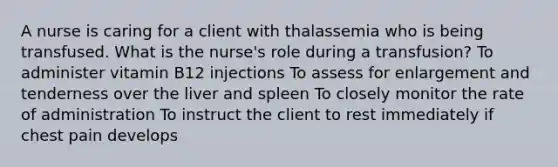 A nurse is caring for a client with thalassemia who is being transfused. What is the nurse's role during a transfusion? To administer vitamin B12 injections To assess for enlargement and tenderness over the liver and spleen To closely monitor the rate of administration To instruct the client to rest immediately if chest pain develops