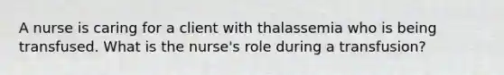 A nurse is caring for a client with thalassemia who is being transfused. What is the nurse's role during a transfusion?