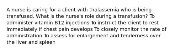 A nurse is caring for a client with thalassemia who is being transfused. What is the nurse's role during a transfusion? To administer vitamin B12 injections To instruct the client to rest immediately if chest pain develops To closely monitor the rate of administration To assess for enlargement and tenderness over the liver and spleen