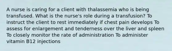 A nurse is caring for a client with thalassemia who is being transfused. What is the nurse's role during a transfusion? To instruct the client to rest immediately if chest pain develops To assess for enlargement and tenderness over the liver and spleen To closely monitor the rate of administration To administer vitamin B12 injections