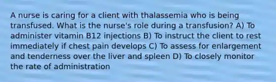 A nurse is caring for a client with thalassemia who is being transfused. What is the nurse's role during a transfusion? A) To administer vitamin B12 injections B) To instruct the client to rest immediately if chest pain develops C) To assess for enlargement and tenderness over the liver and spleen D) To closely monitor the rate of administration