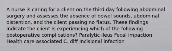 A nurse is caring for a client on the third day following abdominal surgery and assesses the absence of bowel sounds, abdominal distention, and the client passing no flatus. These findings indicate the client is experiencing which of the following postoperative complications? Paralytic ileus Fecal impaction Health care-associated C. diff Incisional infection