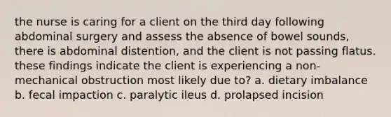 the nurse is caring for a client on the third day following abdominal surgery and assess the absence of bowel sounds, there is abdominal distention, and the client is not passing flatus. these findings indicate the client is experiencing a non-mechanical obstruction most likely due to? a. dietary imbalance b. fecal impaction c. paralytic ileus d. prolapsed incision