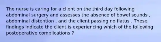 The nurse is caring for a client on the third day following abdominal surgery and assesses the absence of bowel sounds , abdominal distention , and the client passing no flatus . These findings indicate the client is experiencing which of the following postoperative complications ?