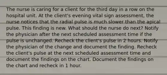 The nurse is caring for a client for the third day in a row on the hospital unit. At the client's evening vital sign assessment, the nurse notices that the radial pulse is much slower than the apical pulse. This finding is new. What should the nurse do next? Notify the physician after the next scheduled assessment time if the pulse is unchanged. Recheck the client's pulse in 2 hours. Notify the physician of the change and document the finding. Recheck the client's pulse at the next scheduled assessment time and document the findings on the chart. Document the findings on the chart and recheck in 1 hour.